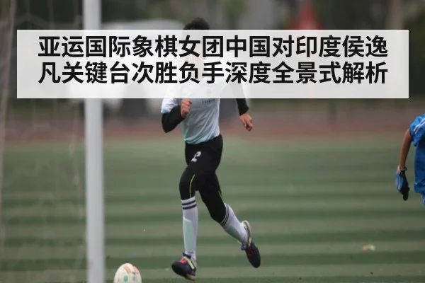 亚运国际象棋女团中国对印度侯逸凡关键台次胜负手深度全景式解析 - kaiyun